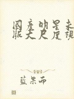 国产明星未删减版大尺度视频