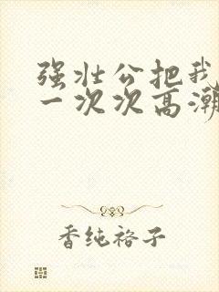 强壮公把我弄的一次次高潮