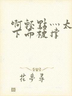 啊轻点灬太粗嗯下面被撑