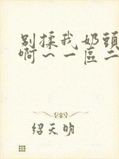 别揉我奶头嗯～啊～一区二区