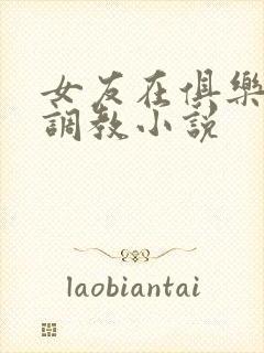 女友在俱乐部被调教小说