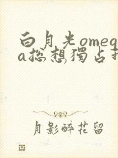 白月光omega总想独占我全文阅读