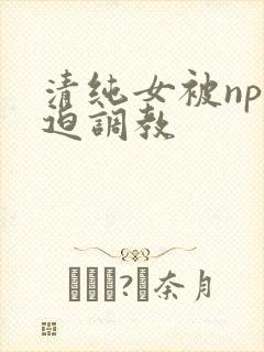 清纯女被np强迫调教
