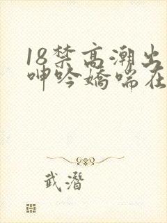 18禁高潮出水呻吟娇喘在线