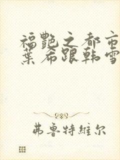 福艳之都市后宫叶希跟韩雪