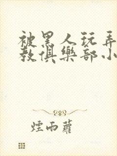 被黑人玩弄h调教俱乐部小说