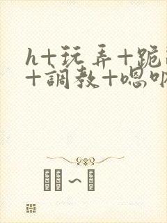 h+玩弄+跪趴+调教+嗯呐女女