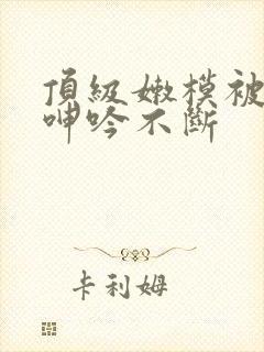 顶级嫩模被啪到呻吟不断