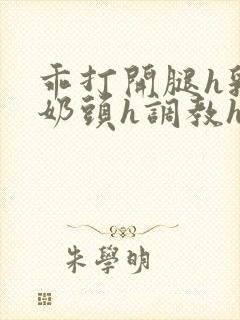 乖打开腿h乳夹奶头h调教h小说