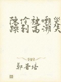 陈伶被嘲灾狂c躁到高潮失禁文