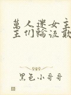 万人迷女主被男主们轮流欺负