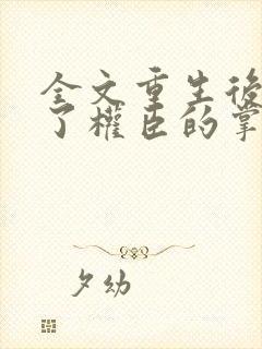 全文重生后我成了权臣的掌中娇