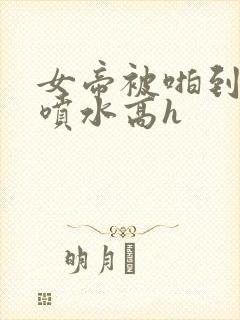 女帝被啪到腿软喷水高h