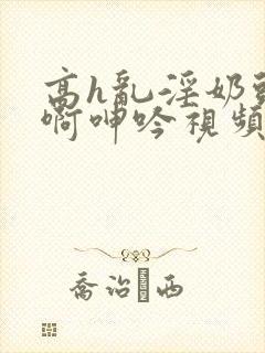 高h乱淫奶头嗯啊呻吟视频