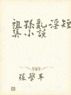 祖孙乱淫短篇合集小说