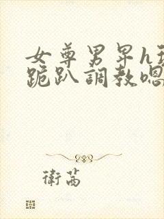 女尊男卑h玩弄跪趴调教嗯啊m封面