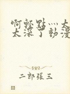 啊轻点灬太粗嗯太深了动漫