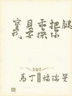 宝贝乖把腿张开我要操你