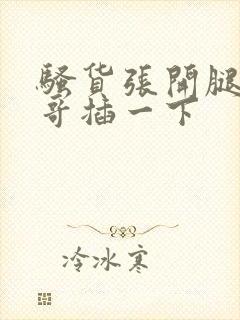 骚货张开腿让哥哥插一下