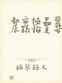 都市极品医神叶辰孙怡夏若雪txt无删减