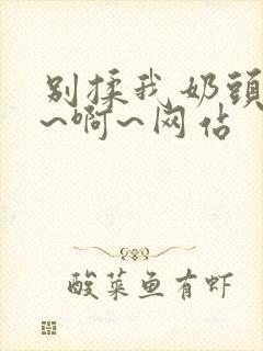 别揉我奶头~嗯~啊~网站