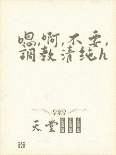 嗯,啊,不要,调教清纯h