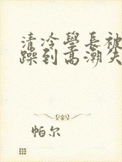 清冷学长被爆c躁到高潮失禁漫