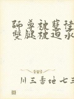 师尊被孽徒扒开双腿被迫承欢小说