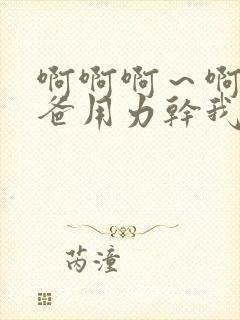 啊啊啊～啊啊爸爸用力干我