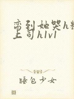 脔到她哭h粗话上司h1v1