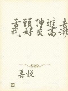 舌头伸进去添的我好爽高潮h文