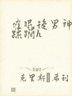 催眠后男神任我蹂躏h