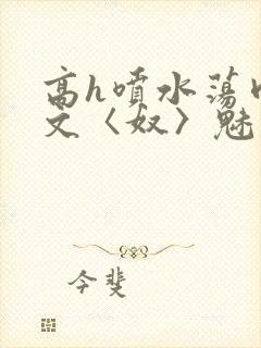 高h喷水荡肉欲文〈奴〉魅魔名器