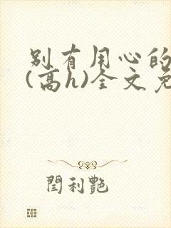 别有用心的姐夫(高h)全文免费阅读小说