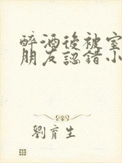 醉酒后被室友男朋友认错小说