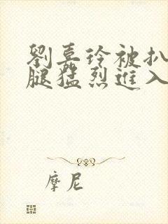 刘嘉玲被扒开双腿猛烈进入