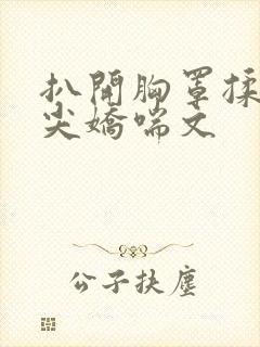 扒开胸罩揉她乳尖娇喘文