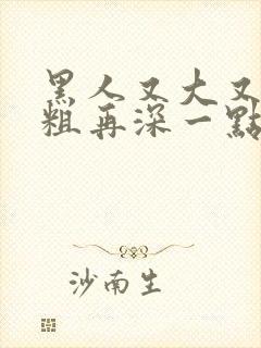 黑人又大又硬又粗再深一点