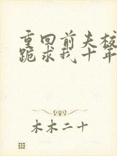 重回前夫校草时跪求我十年后别离免费阅读全