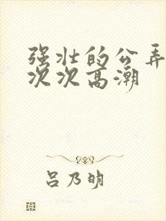 强壮的公弄得我次次高潮