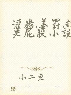 灌肠,姜罚,打光屁股小说