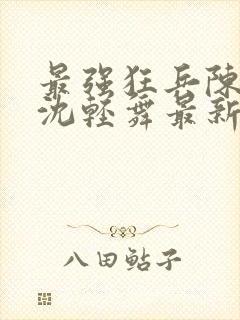 最强狂兵陈六何沈轻舞最新章节阅读