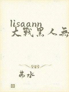 lisaann大战黑人无删减版在线观看
