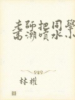 老师把同学操到高潮喷水小说