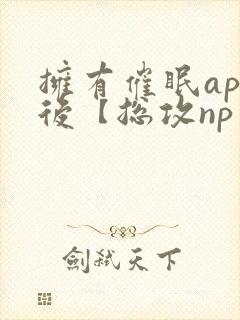 拥有催眠app后【总攻np重口纯肉/催眠