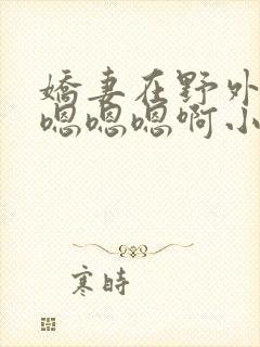 娇妻在野外被c嗯嗯嗯啊小说