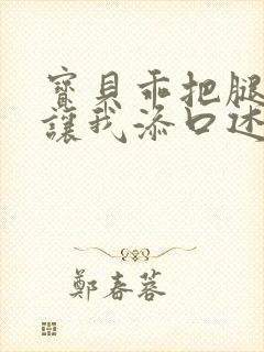 宝贝乖把腿张开让我添口述细节