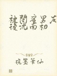 被闺蜜男友上错后沈南初