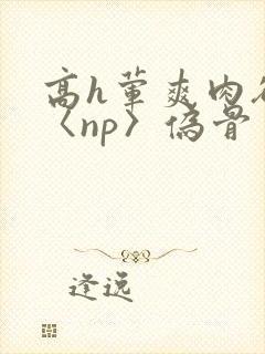 高h荤爽肉欲文〈np〉伪骨