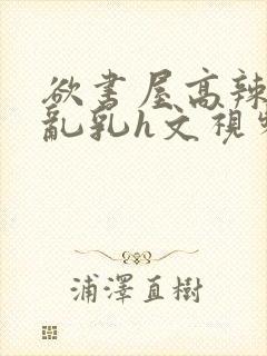 欲书屋高辣h文乱乳h文视频